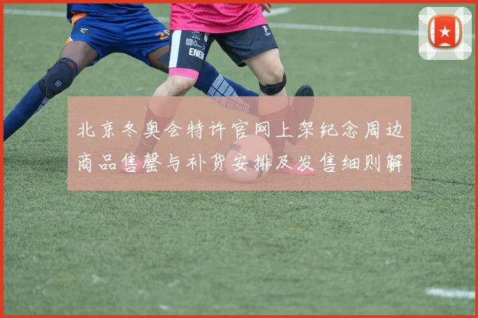 北京冬奥会特许官网上架纪念周边商品售罄与补货安排及发售细则解读