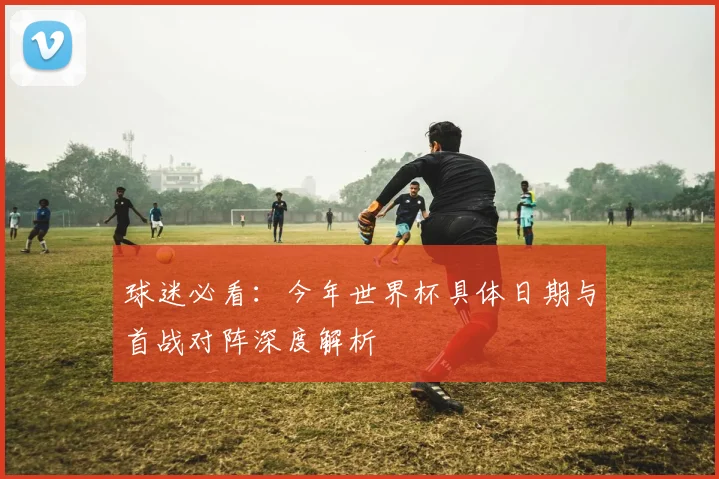 球迷必看：今年世界杯具体日期与首战对阵深度解析