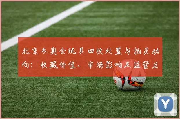 北京冬奥会玩具回收处置与拍卖动向：收藏价值、市场影响及监管后续