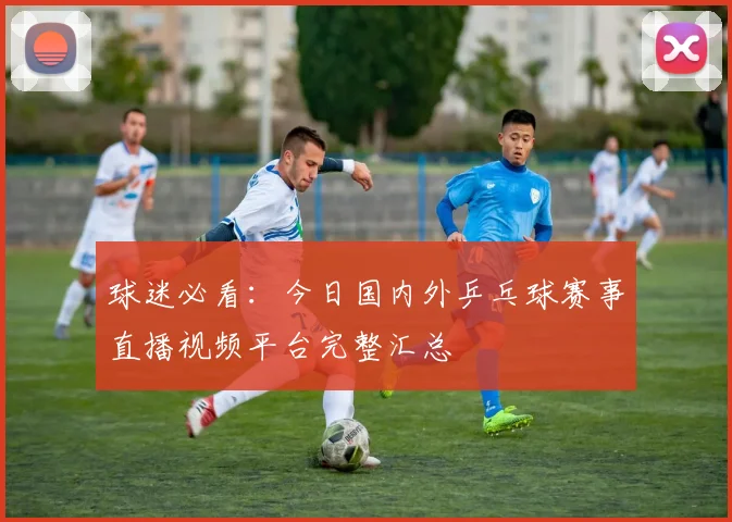 球迷必看：今日国内外乒乓球赛事直播视频平台完整汇总